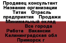 Продавец-консультант › Название организации ­ Титан › Отрасль предприятия ­ Продажи › Минимальный оклад ­ 15 000 - Все города Работа » Вакансии   . Калининградская обл.,Приморск г.